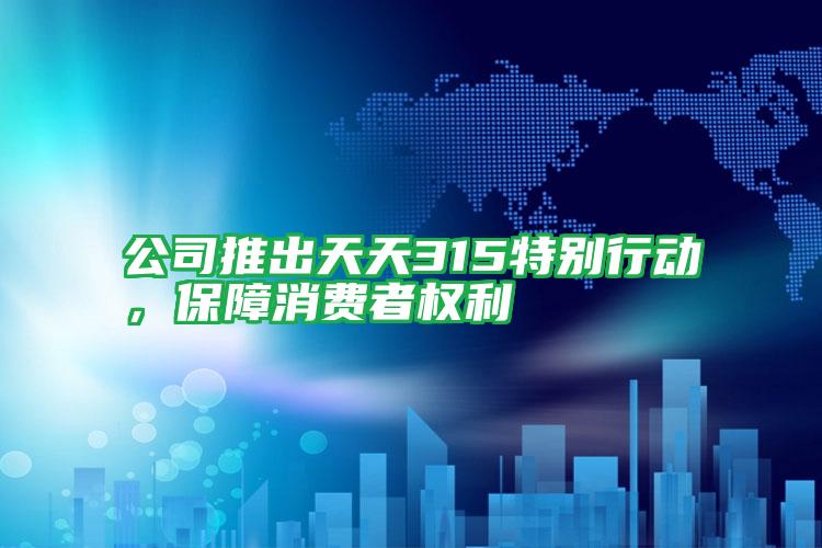 公司推出天天315特別行動,保障消費(fèi)者權(quán)利
