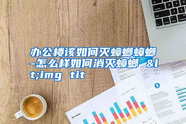辦公樓該如何滅蟑螂蟑螂-怎么樣如何消滅蟑螂 <img tit