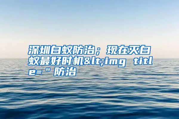 深圳白蟻防治;現(xiàn)在滅白蟻?zhàn)詈脮r(shí)機(jī)<img title="防治