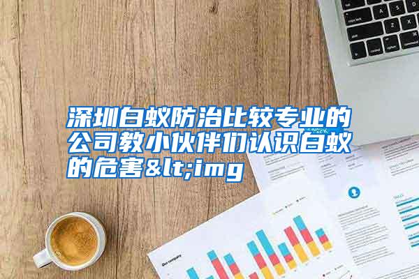 深圳白蟻防治比較專業(yè)的公司教小伙伴們認(rèn)識白蟻的危害<img